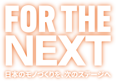 FOR THE NEXT 日本のモノづくりを、次のステージへ