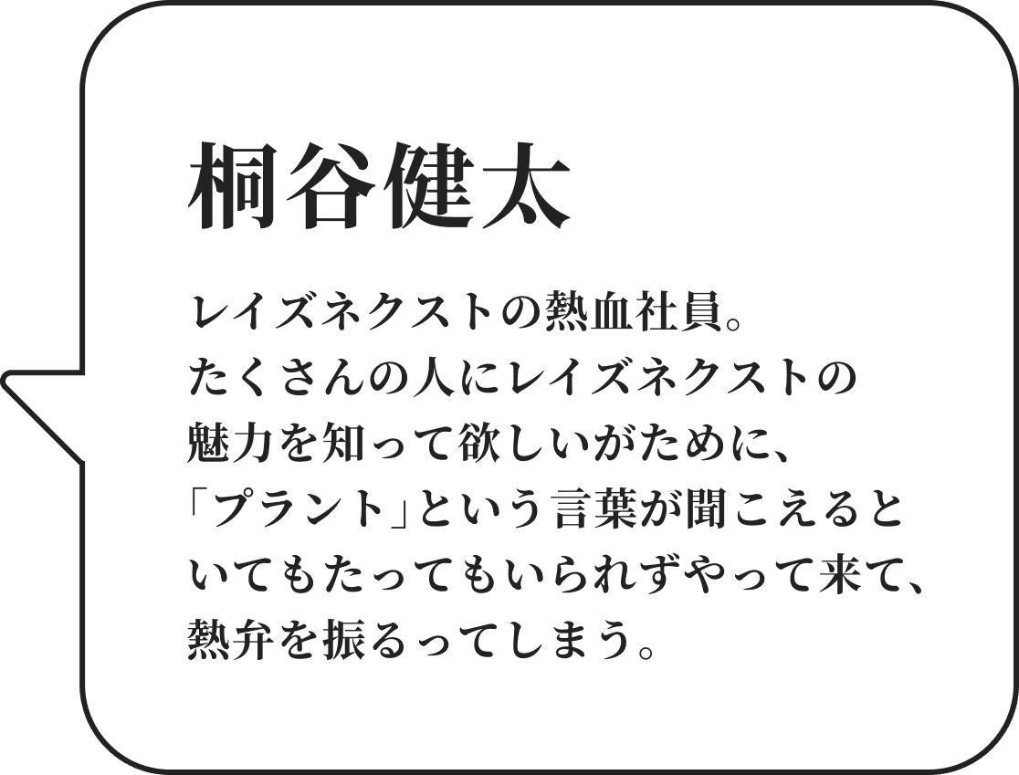 桐谷健太 レイズネクストの熱血社員。たくさんの人にレイズネクストの魅力を知って欲しいがために、「プラント」という言葉が聞こえるといてもたってもいられずやって来て、熱弁を振るってしまう。